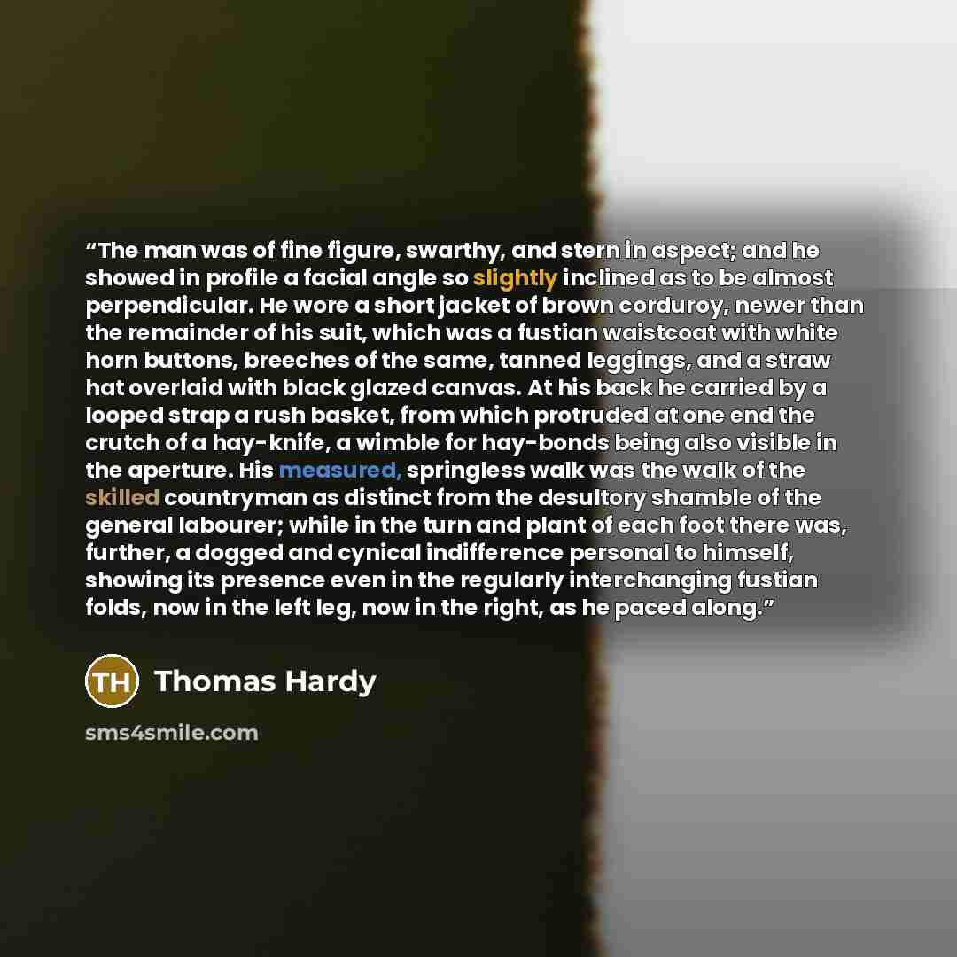 “The man was of fine figure, swarthy, and stern in aspect; and he showed in profile a facial angle so slightly inclined as to be almost perpendicular. He wore a short jacket of brown corduroy, newer than the remainder of his suit, which was a fustian waistcoat with white horn buttons, breeches of…” quote by Thomas Hardy