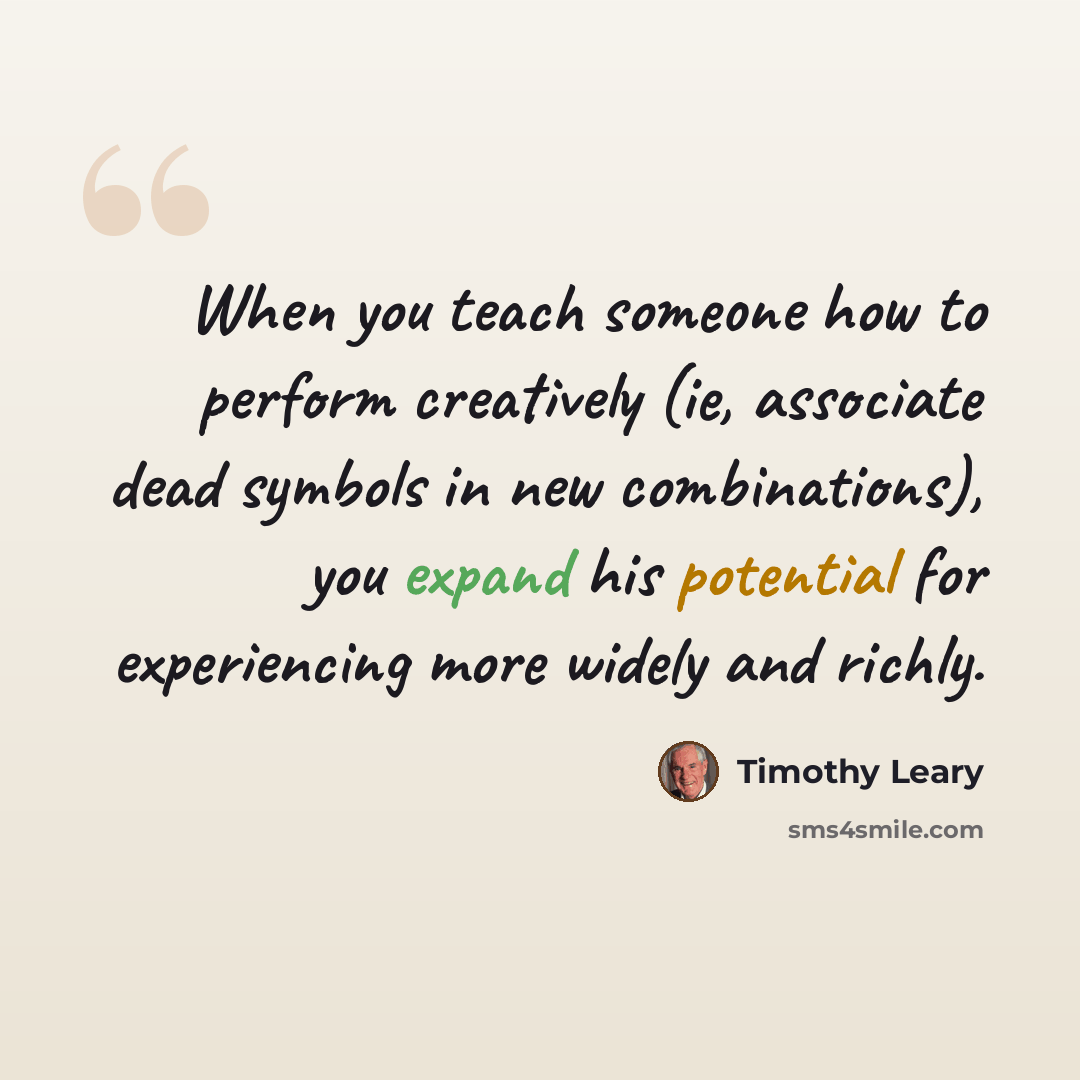 “When you teach someone how to perform creatively (ie, associate dead symbols in new combinations), you expand his potential for experiencing more widely and richly.” quote by Timothy Leary