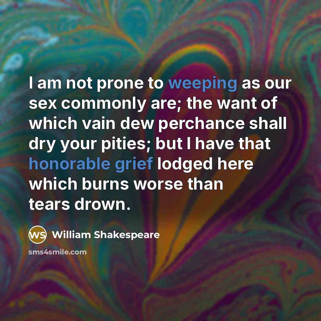 “I am not prone to weeping as our sex commonly are; the want of which vain dew perchance shall dry your pities; but I have that honorable grief lodged here which burns worse than tears drown.” quote by William Shakespeare