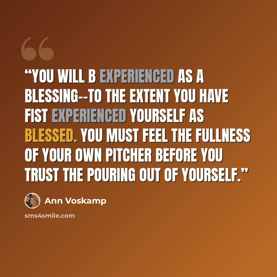 “You will b experienced as a blessing--to the extent you have fist experienced yourself as blessed. You must feel the fullness of your own pitcher before you trust the pouring out of yourself.” quote by Ann Voskamp