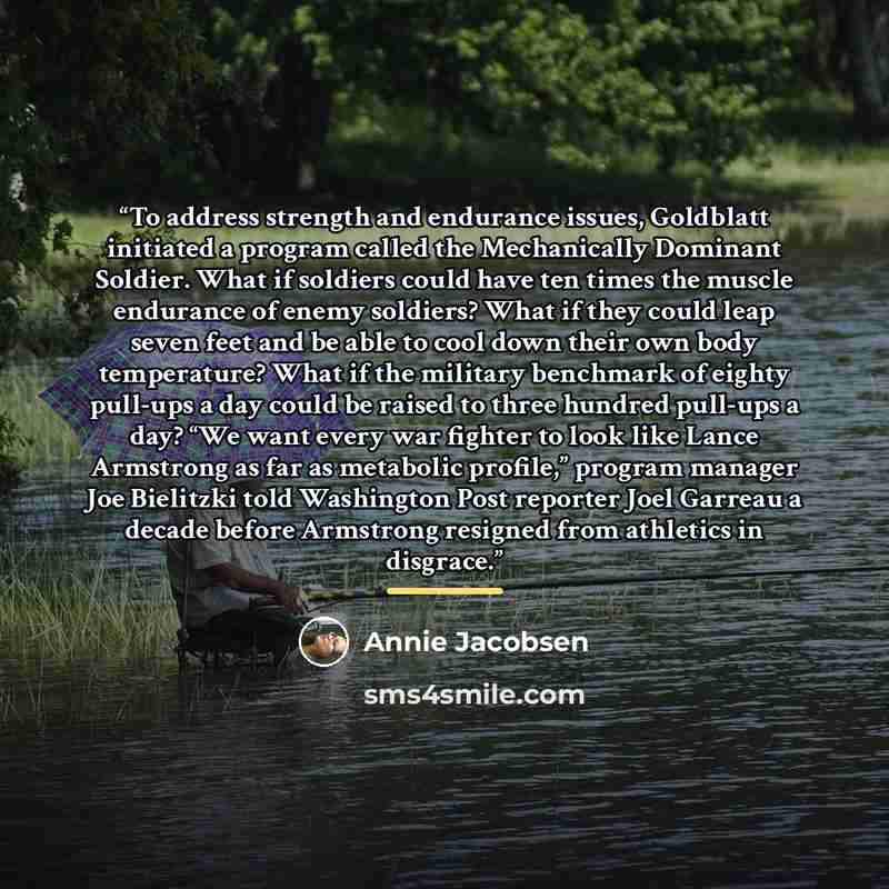 “To address strength and endurance issues, Goldblatt initiated a program called the Mechanically Dominant Soldier. What if soldiers could have ten times the muscle endurance of enemy soldiers? What if they could leap seven feet and be able to cool down their own body temperature? What if the…” quote by Annie Jacobsen