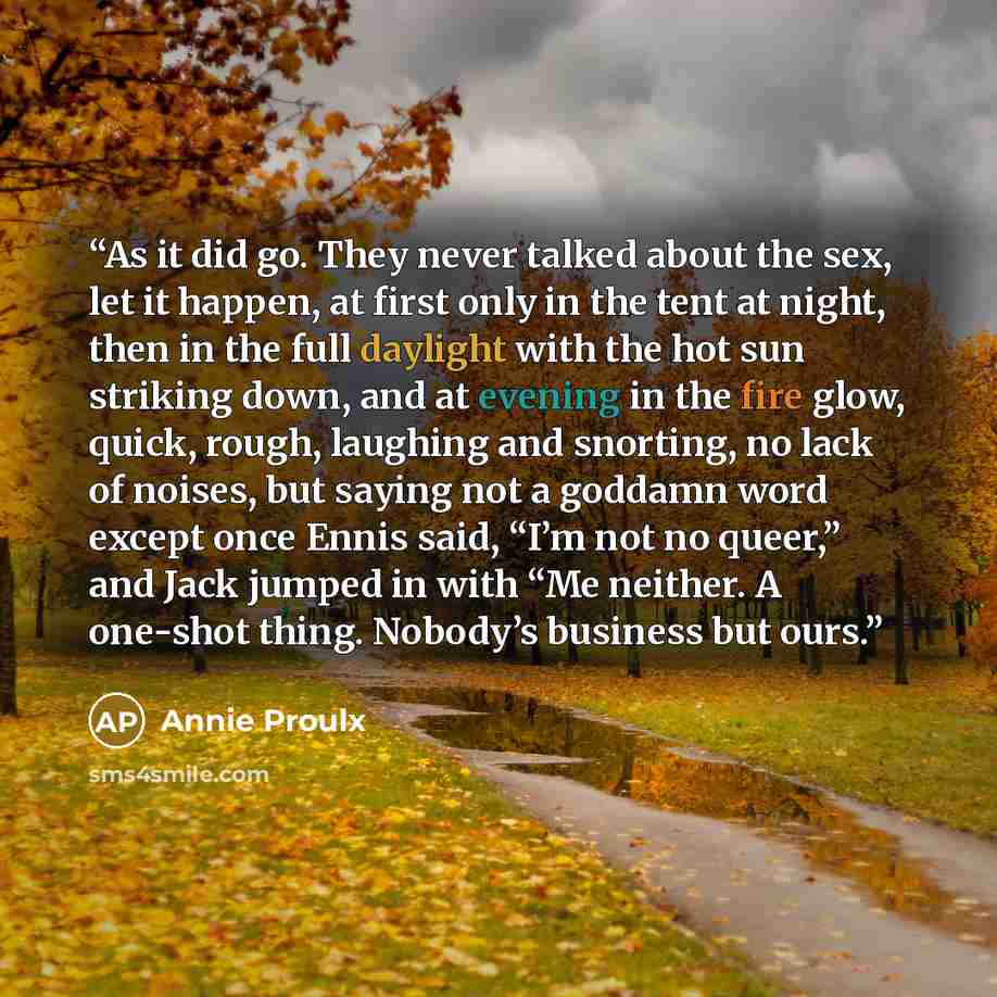 “As it did go. They never talked about the sex, let it happen, at first only in the tent at night, then in the full daylight with the hot sun striking down, and at evening in the fire glow, quick, rough, laughing and snorting, no lack of noises, but saying not a goddamn word except once Ennis said…” quote by Annie Proulx