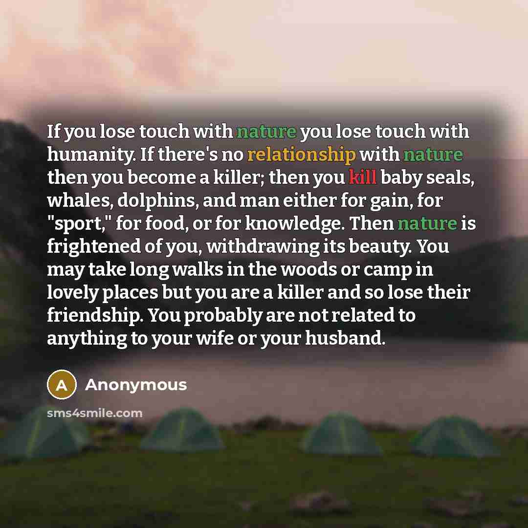 “If you lose touch with nature you lose touch with humanity. If there's no relationship with nature then you become a killer; then you kill baby seals, whales, dolphins, and man either for gain, for "sport," for food, or for knowledge. Then nature is frightened of you, withdrawing its beauty. You…” quote by Anonymous