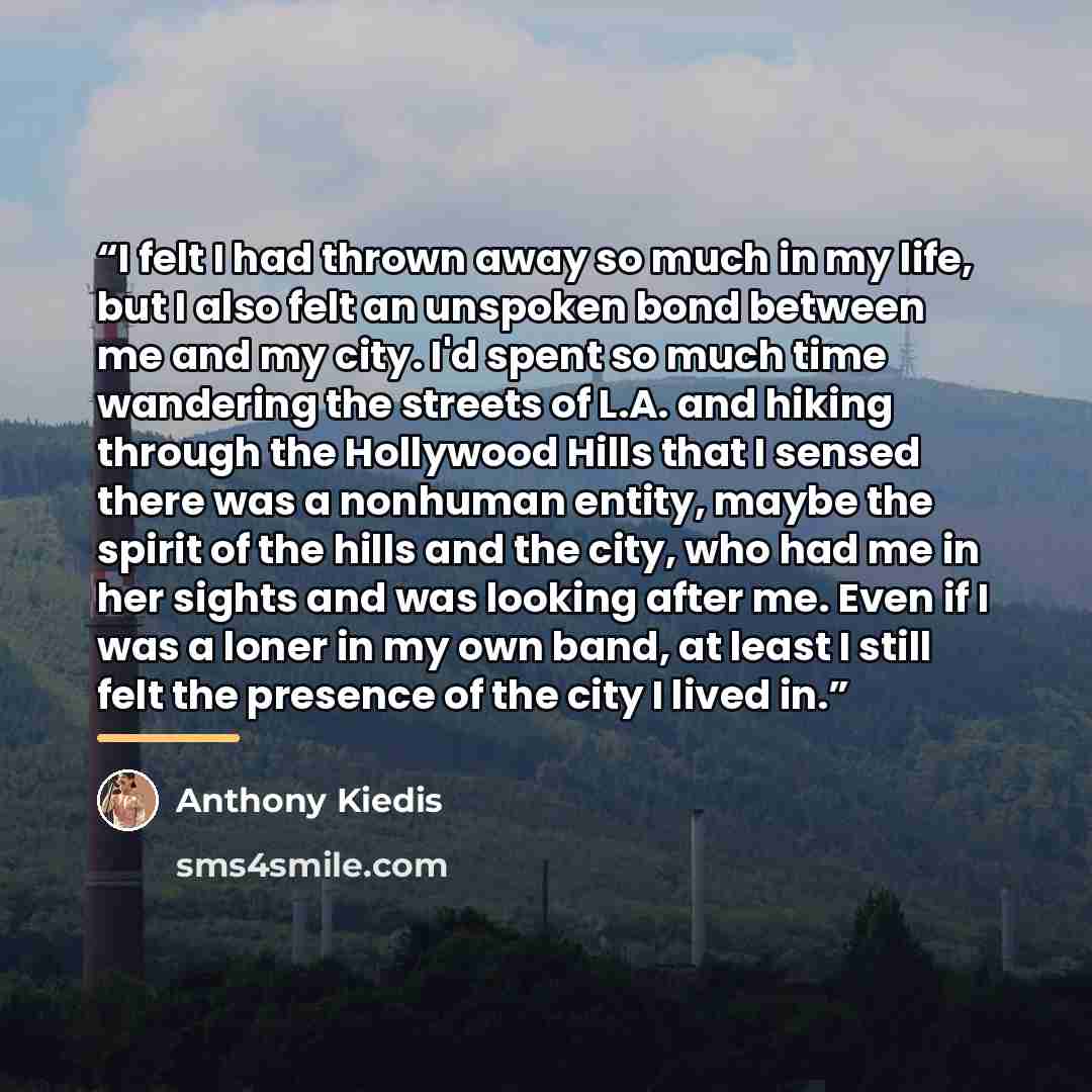 “I felt I had thrown away so much in my life, but I also felt an unspoken bond between me and my city. I'd spent so much time wandering the streets of L.A. and hiking through the Hollywood Hills that I sensed there was a nonhuman entity, maybe the spirit of the hills and the city, who had me in her…” quote by Anthony Kiedis