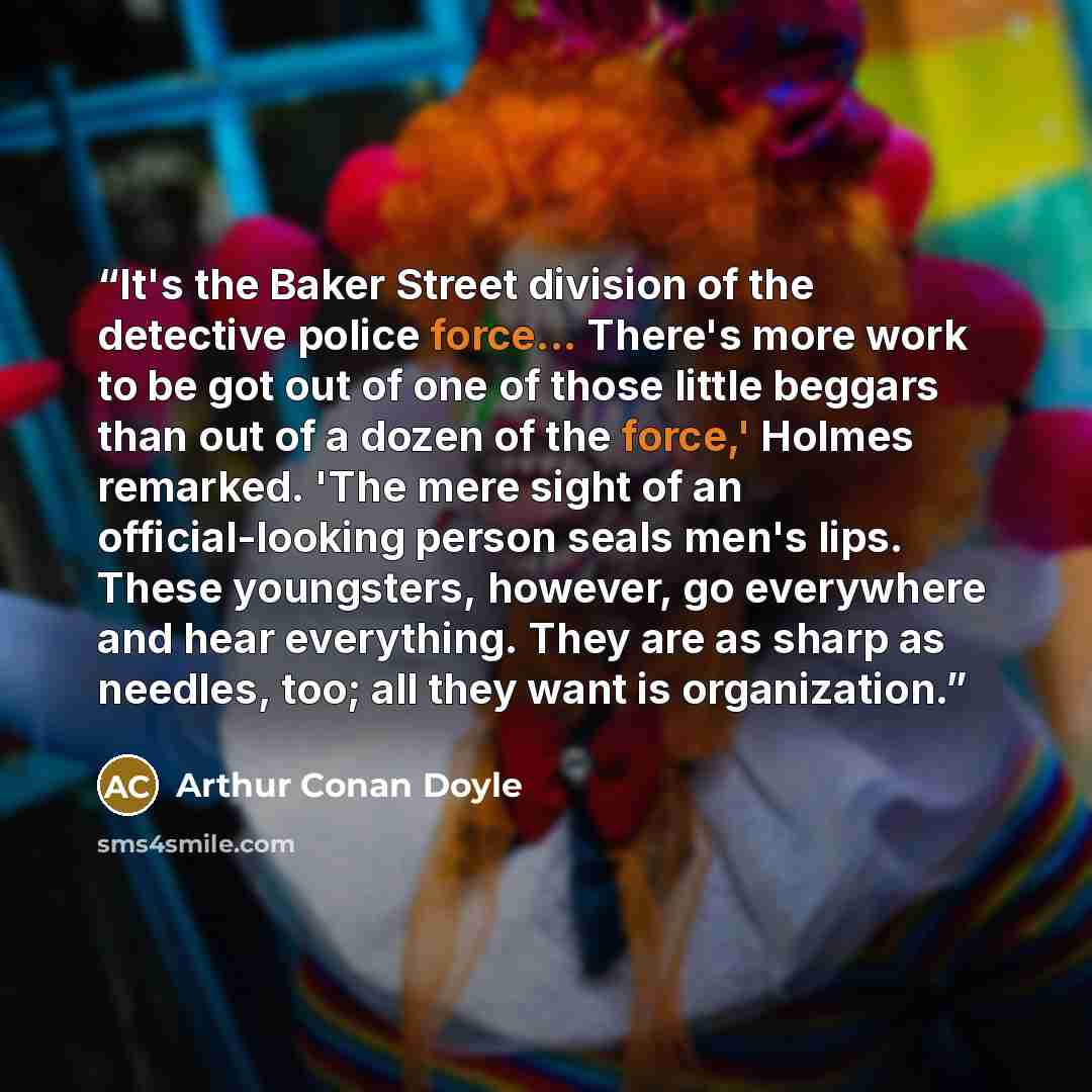 “It's the Baker Street division of the detective police force... There's more work to be got out of one of those little beggars than out of a dozen of the force,' Holmes remarked. 'The mere sight of an official-looking person seals men's lips. These youngsters, however, go everywhere and hear…” quote by Arthur Conan Doyle