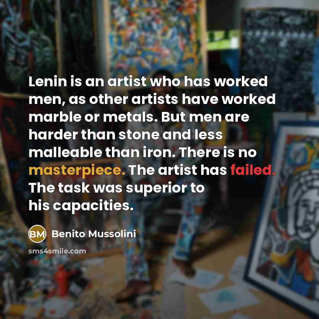 “Lenin is an artist who has worked men, as other artists have worked marble or metals. But men are harder than stone and less malleable than iron. There is no masterpiece. The artist has failed. The task was superior to his capacities.” quote by Benito Mussolini