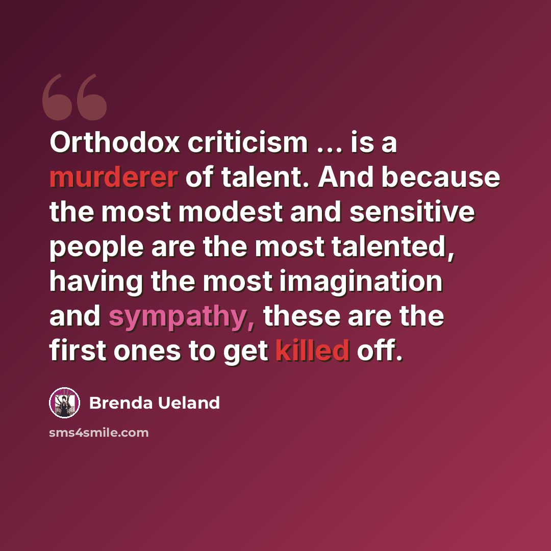 “Orthodox criticism ... is a murderer of talent. And because the most modest and sensitive people are the most talented, having the most imagination and sympathy, these are the first ones to get killed off.” quote by Brenda Ueland