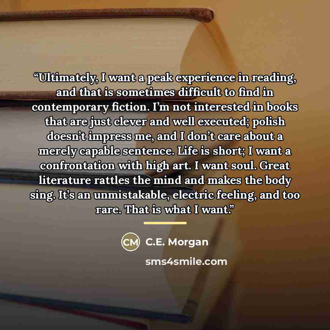 “Ultimately, I want a peak experience in reading, and that is sometimes difficult to find in contemporary fiction. I’m not interested in books that are just clever and well executed; polish doesn’t impress me, and I don’t care about a merely capable sentence. Life is short; I want a confrontation…” quote by C.E. Morgan