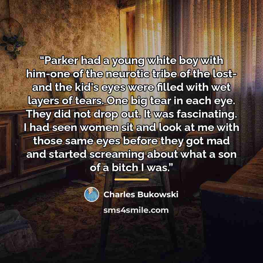 “Parker had a young white boy with him-one of the neurotic tribe of the lost- and the kid's eyes were filled with wet layers of tears. One big tear in each eye. They did not drop out. It was fascinating. I had seen women sit and look at me with those same eyes before they got mad and started…” quote by Charles Bukowski