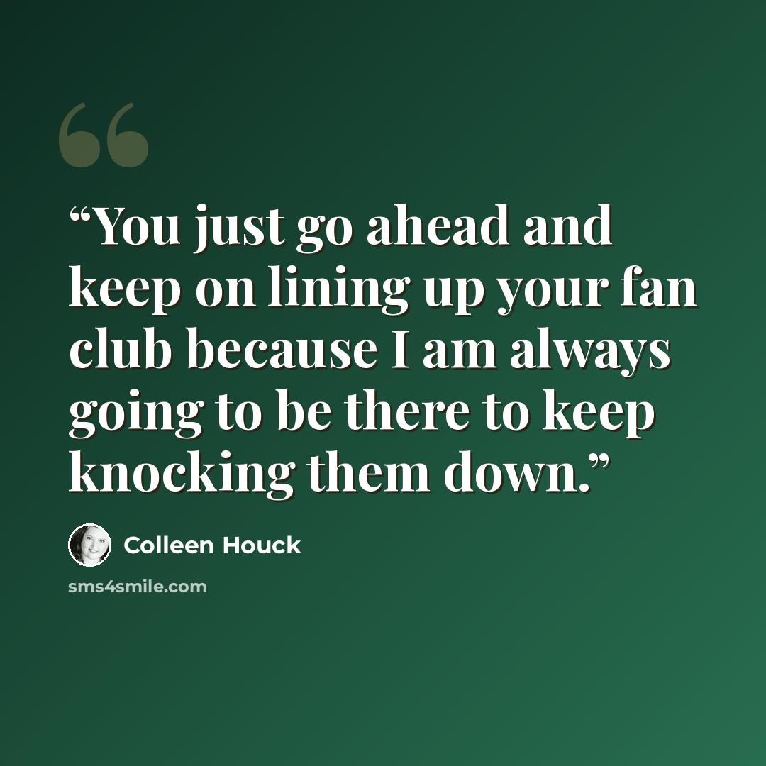 “You just go ahead and keep on lining up your fan club because I am always going to be there to keep knocking them down.” quote by Colleen Houck