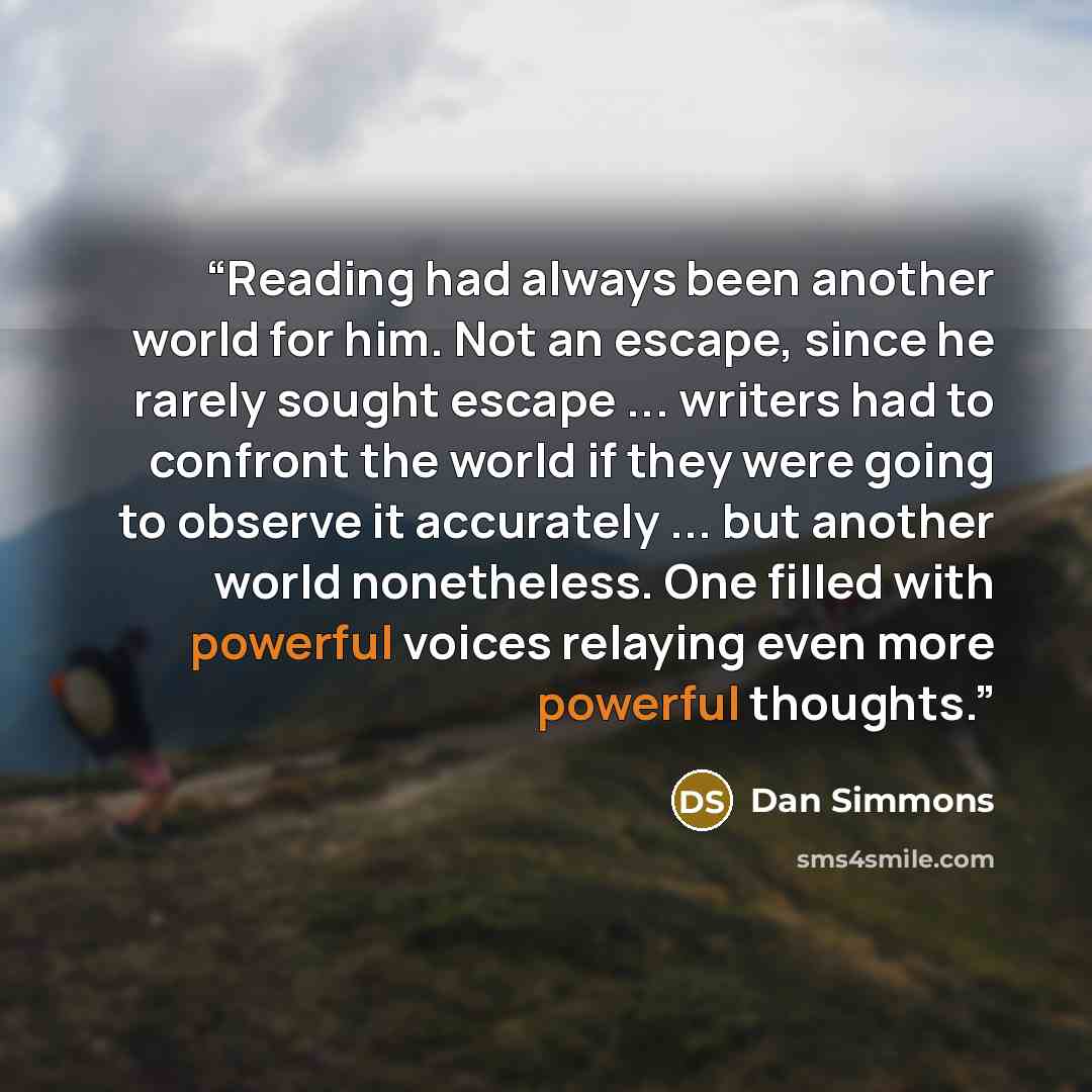 “Reading had always been another world for him. Not an escape, since he rarely sought escape ... writers had to confront the world if they were going to observe it accurately ... but another world nonetheless. One filled with powerful voices relaying even more powerful thoughts.” quote by Dan Simmons