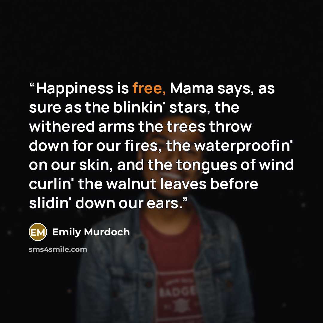 “Happiness is free, Mama says, as sure as the blinkin' stars, the withered arms the trees throw down for our fires, the waterproofin' on our skin, and the tongues of wind curlin' the walnut leaves before slidin' down our ears.” quote by Emily Murdoch