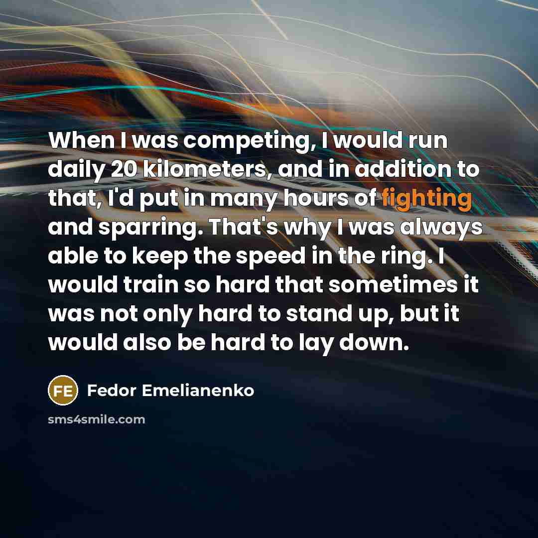“When I was competing, I would run daily 20 kilometers, and in addition to that, I'd put in many hours of fighting and sparring. That's why I was always able to keep the speed in the ring. I would train so hard that sometimes it was not only hard to stand up, but it would also be hard to lay down.” quote by Fedor Emelianenko