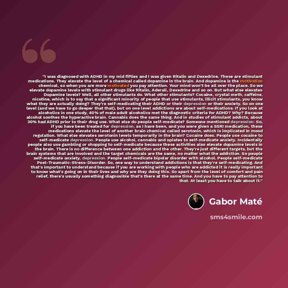 “I was diagnosed with ADHD in my mid fifties and I was given Ritalin and Dexedrine. These are stimulant medications. They elevate the level of a chemical called dopamine in the brain. And dopamine is the motivation chemical, so when you are more motivated you pay attention. Your mind won't be all…” quote by Gabor Maté