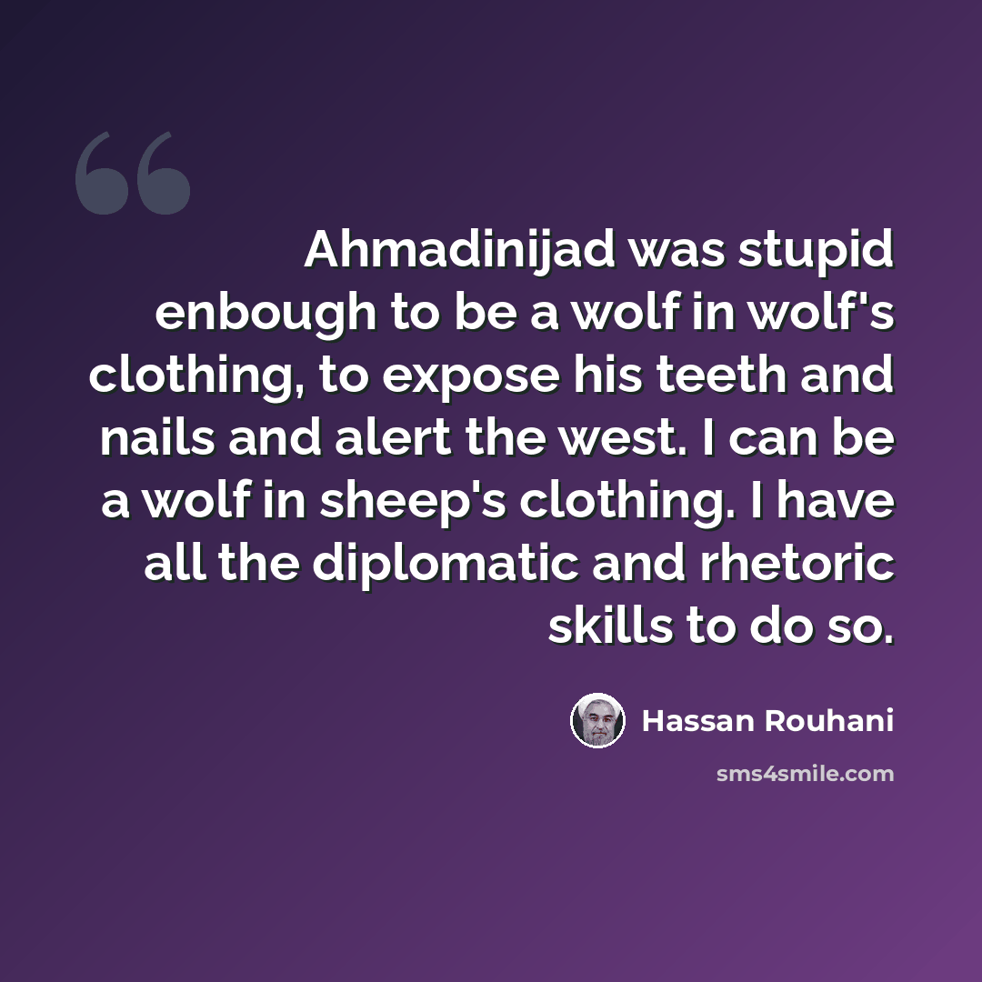“Ahmadinijad was stupid enbough to be a wolf in wolf's clothing, to expose his teeth and nails and alert the west. I can be a wolf in sheep's clothing. I have all the diplomatic and rhetoric skills to do so.” quote by Hassan Rouhani