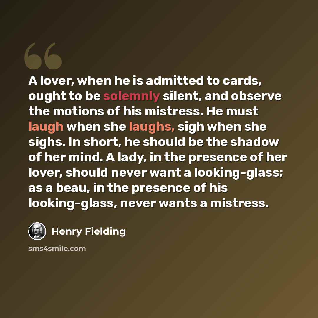 “A lover, when he is admitted to cards, ought to be solemnly silent, and observe the motions of his mistress. He must laugh when she laughs, sigh when she sighs. In short, he should be the shadow of her mind. A lady, in the presence of her lover, should never want a looking-glass; as a beau, in the…” quote by Henry Fielding