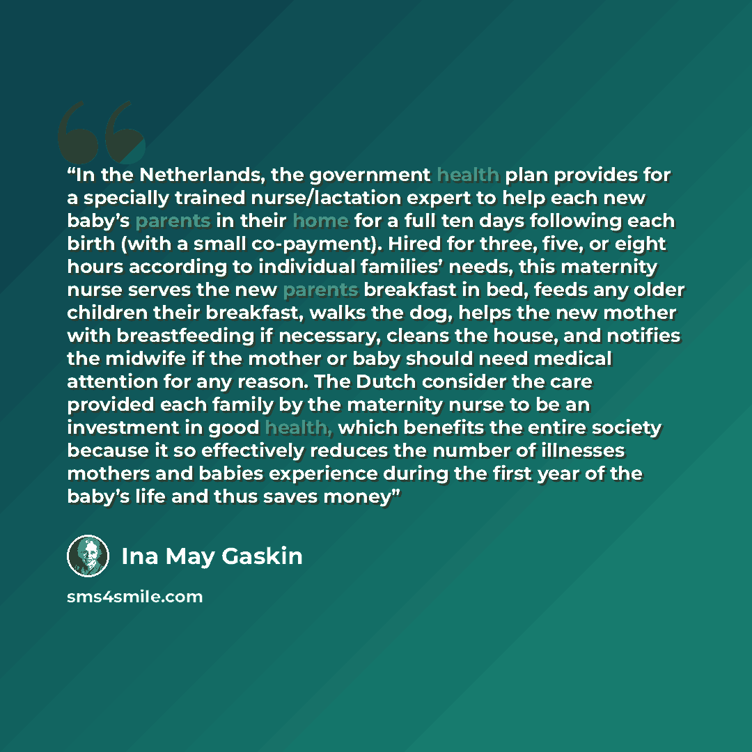 “In the Netherlands, the government health plan provides for a specially trained nurse/lactation expert to help each new baby’s parents in their home for a full ten days following each birth (with a small co-payment). Hired for three, five, or eight hours according to individual families’ needs…” quote by Ina May Gaskin