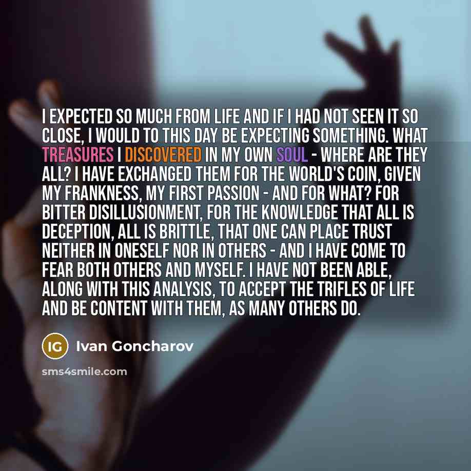 “I expected so much from life and if I had not seen it so close, I would to this day be expecting something. What treasures I discovered in my own soul - where are they all? I have exchanged them for the world's coin, given my frankness, my first passion - and for what? For bitter disillusionment…” quote by Ivan Goncharov