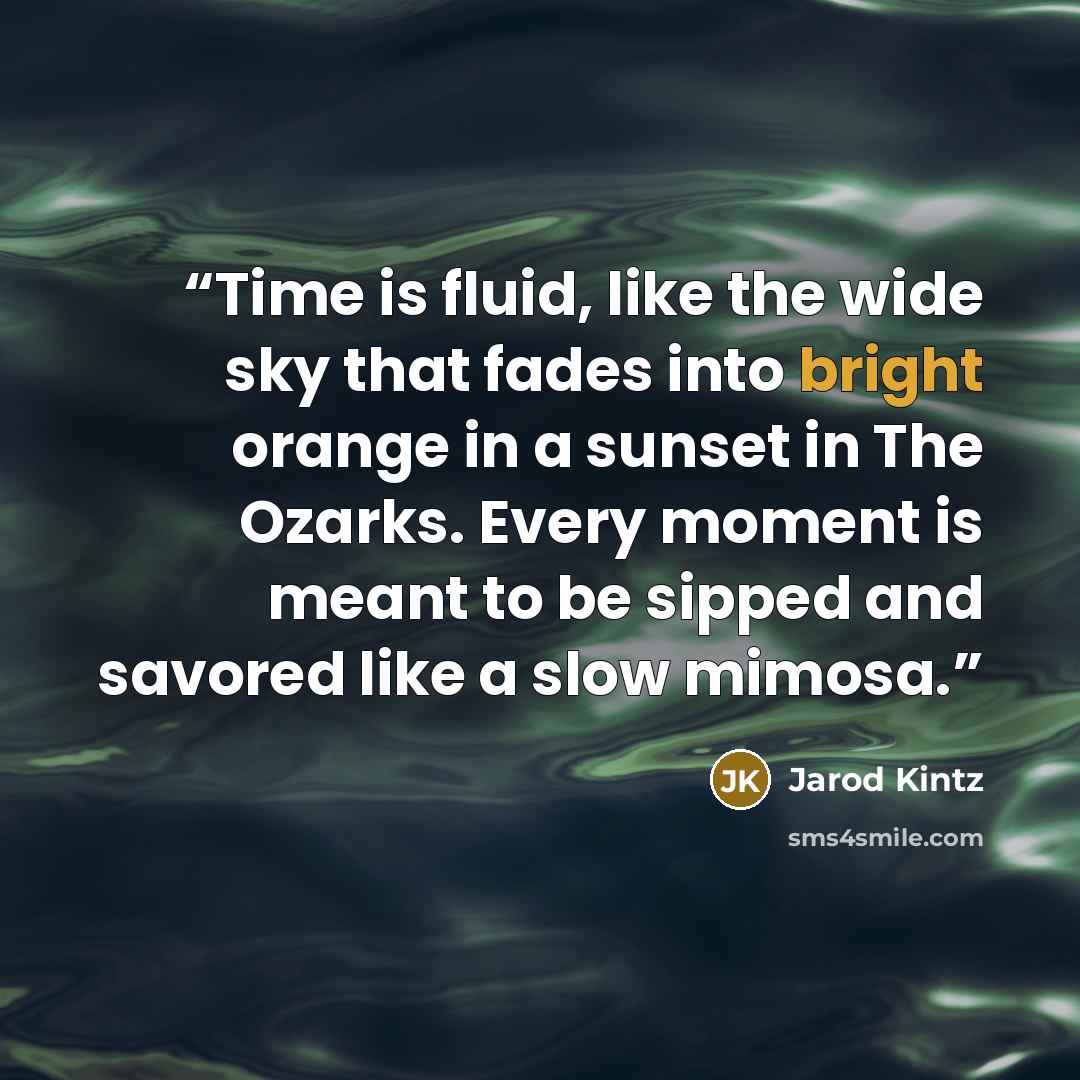 “Time is fluid, like the wide sky that fades into bright orange in a sunset in The Ozarks. Every moment is meant to be sipped and savored like a slow mimosa.” quote by Jarod Kintz