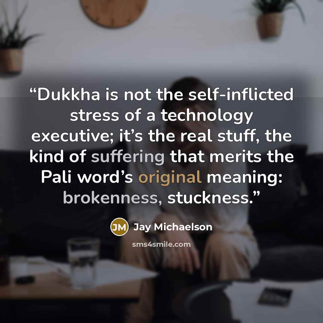 “Dukkha is not the self-inflicted stress of a technology executive; it’s the real stuff, the kind of suffering that merits the Pali word’s original meaning: brokenness, stuckness.” quote by Jay Michaelson