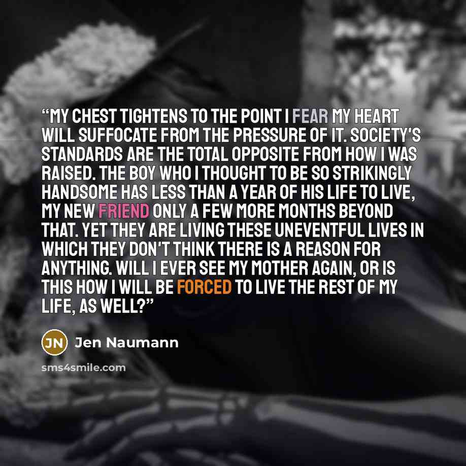 “My chest tightens to the point I fear my heart will suffocate from the pressure of it. Society's standards are the total opposite from how I was raised. The boy who I thought to be so strikingly handsome has less than a year of his life to live, my new friend only a few more months beyond that…” quote by Jen Naumann
