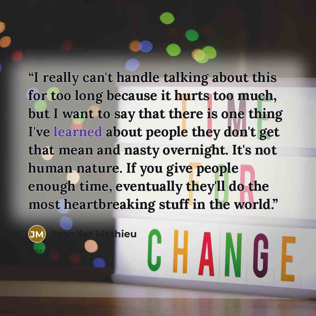 “I really can't handle talking about this for too long because it hurts too much, but I want to say that there is one thing I've learned about people they don't get that mean and nasty overnight. It's not human nature. If you give people enough time, eventually they'll do the most heartbreaking…” quote by Jennifer Mathieu
