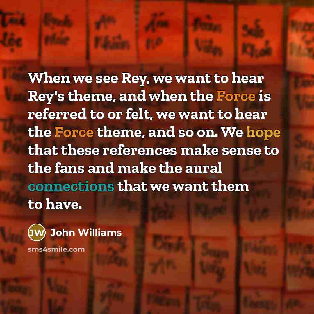 “When we see Rey, we want to hear Rey's theme, and when the Force is referred to or felt, we want to hear the Force theme, and so on. We hope that these references make sense to the fans and make the aural connections that we want them to have.” quote by John Williams