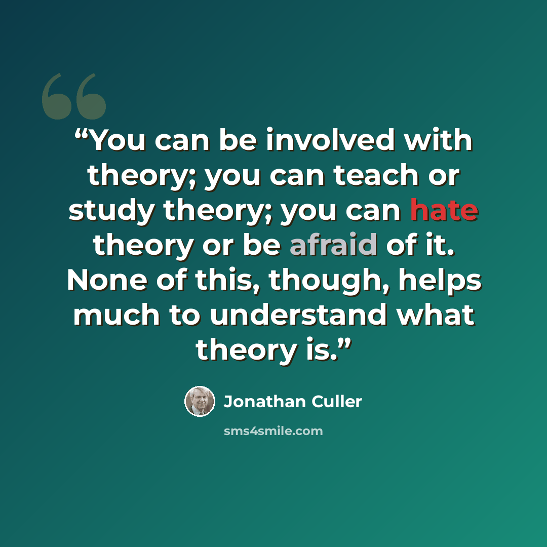“You can be involved with theory; you can teach or study theory; you can hate theory or be afraid of it. None of this, though, helps much to understand what theory is.” quote by Jonathan Culler