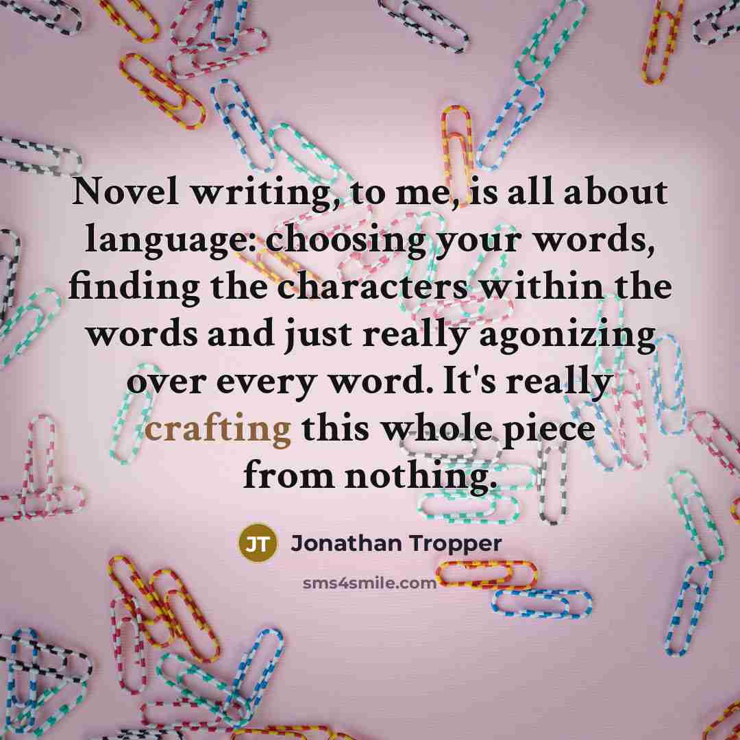 “Novel writing, to me, is all about language: choosing your words, finding the characters within the words and just really agonizing over every word. It's really crafting this whole piece from nothing.” quote by Jonathan Tropper
