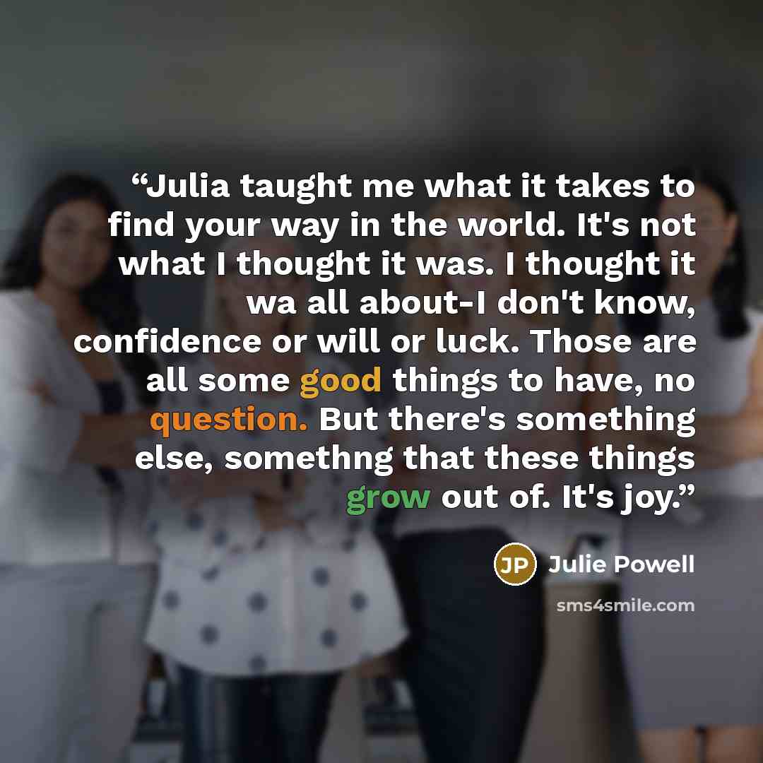 “Julia taught me what it takes to find your way in the world. It's not what I thought it was. I thought it wa all about-I don't know, confidence or will or luck. Those are all some good things to have, no question. But there's something else, somethng that these things grow out of. It's joy.” quote by Julie Powell