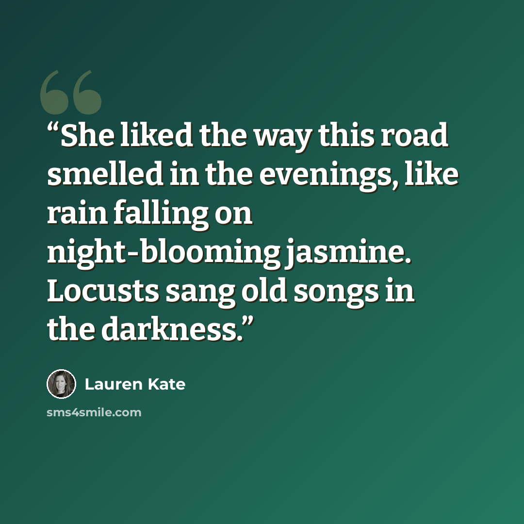 “She liked the way this road smelled in the evenings, like rain falling on night-blooming jasmine. Locusts sang old songs in the darkness.” quote by Lauren Kate