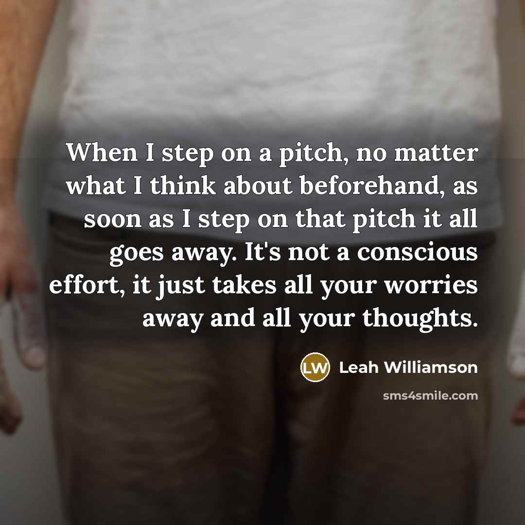 “When I step on a pitch, no matter what I think about beforehand, as soon as I step on that pitch it all goes away. It's not a conscious effort, it just takes all your worries away and all your thoughts.” quote by Leah Williamson