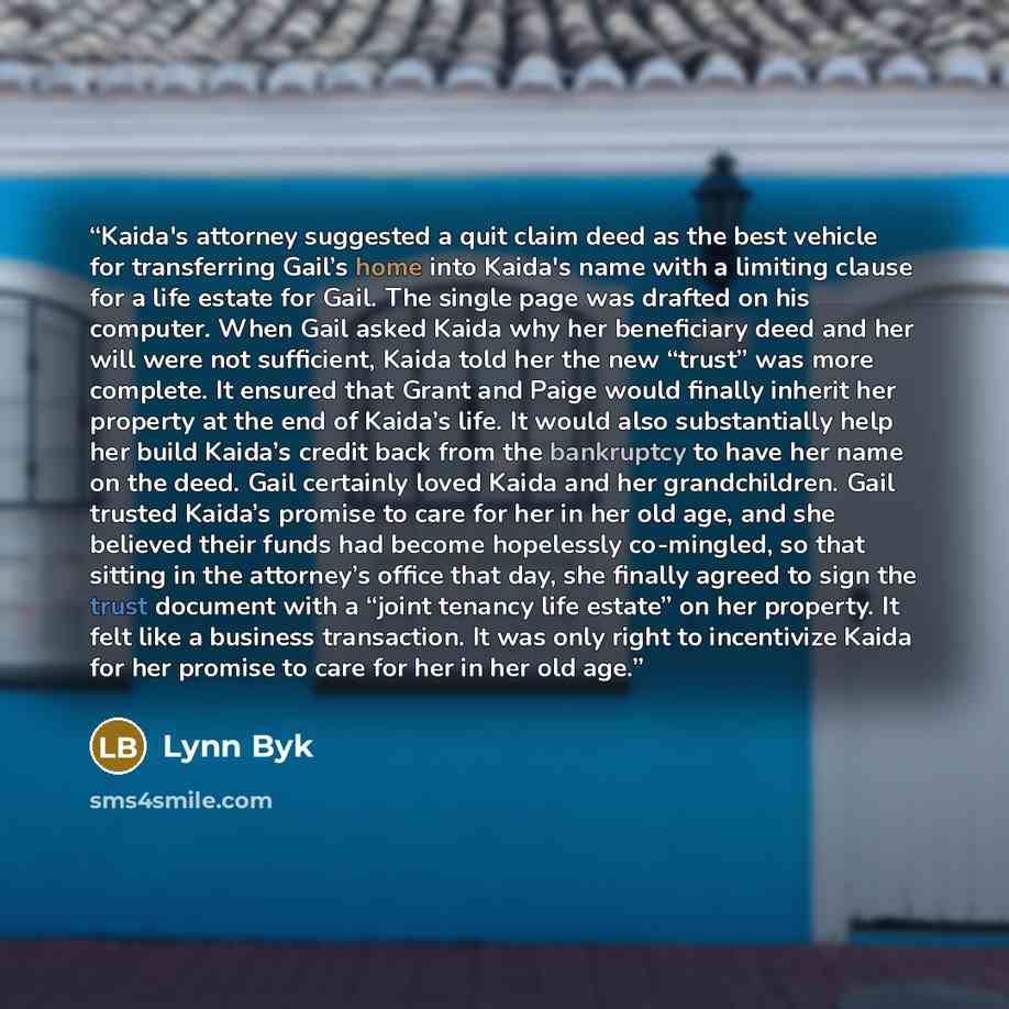 “Kaida's attorney suggested a quit claim deed as the best vehicle for transferring Gail’s home into Kaida's name with a limiting clause for a life estate for Gail. The single page was drafted on his computer. When Gail asked Kaida why her beneficiary deed and her will were not sufficient, Kaida…” quote by Lynn Byk