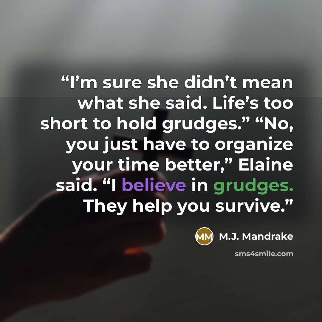 “I’m sure she didn’t mean what she said. Life’s too short to hold grudges.” “No, you just have to organize your time better,” Elaine said. “I believe in grudges. They help you survive.” quote by M.J. Mandrake