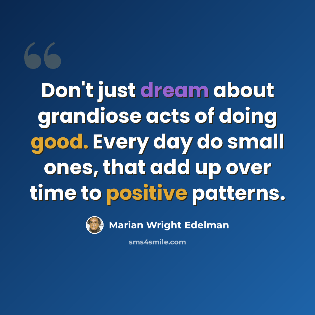 “Don't just dream about grandiose acts of doing good. Every day do small ones, that add up over time to positive patterns.” quote by Marian Wright Edelman