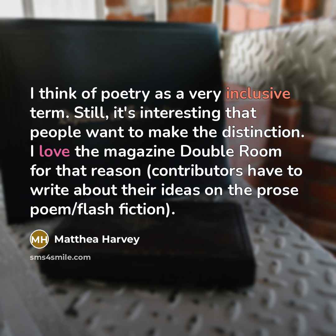 “I think of poetry as a very inclusive term. Still, it's interesting that people want to make the distinction. I love the magazine Double Room for that reason (contributors have to write about their ideas on the prose poem/flash fiction).” quote by Matthea Harvey