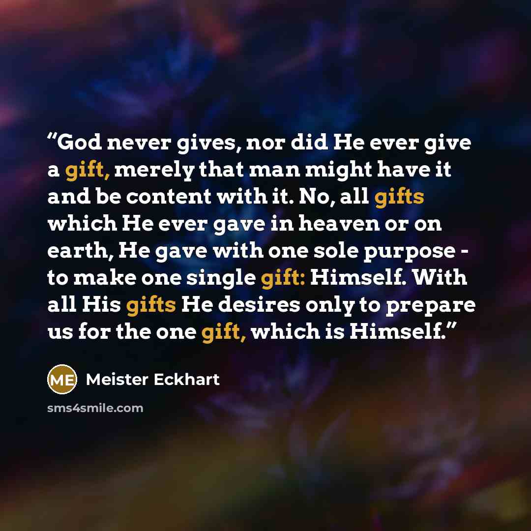 “God never gives, nor did He ever give a gift, merely that man might have it and be content with it. No, all gifts which He ever gave in heaven or on earth, He gave with one sole purpose - to make one single gift: Himself. With all His gifts He desires only to prepare us for the one gift, which is…” quote by Meister Eckhart