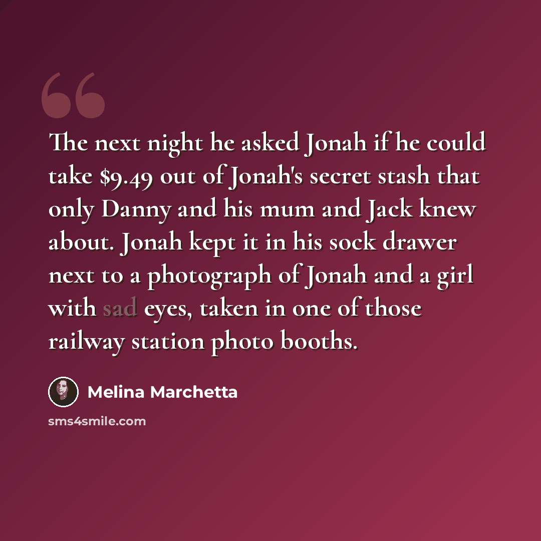 “The next night he asked Jonah if he could take $9.49 out of Jonah's secret stash that only Danny and his mum and Jack knew about. Jonah kept it in his sock drawer next to a photograph of Jonah and a girl with sad eyes, taken in one of those railway station photo booths.” quote by Melina Marchetta