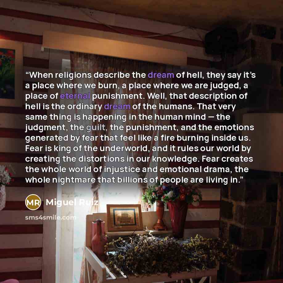 “When religions describe the dream of hell, they say it’s a place where we burn, a place where we are judged, a place of eternal punishment. Well, that description of hell is the ordinary dream of the humans. That very same thing is happening in the human mind — the judgment, the guilt, the…” quote by Miguel Ruiz