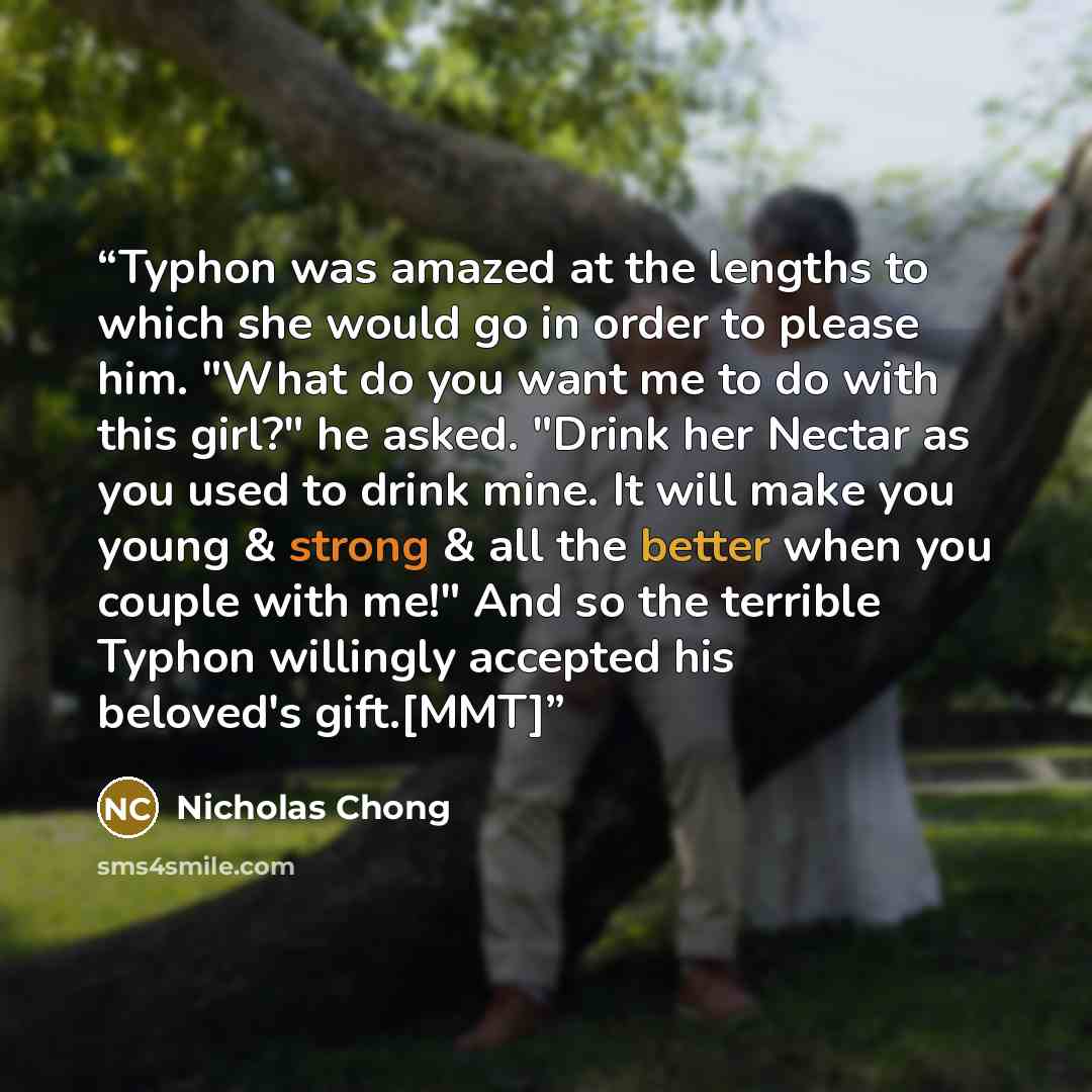 “Typhon was amazed at the lengths to which she would go in order to please him. "What do you want me to do with this girl?" he asked. "Drink her Nectar as you used to drink mine. It will make you young & strong & all the better when you couple with me!" And so the terrible Typhon willingly accepted…” quote by Nicholas Chong