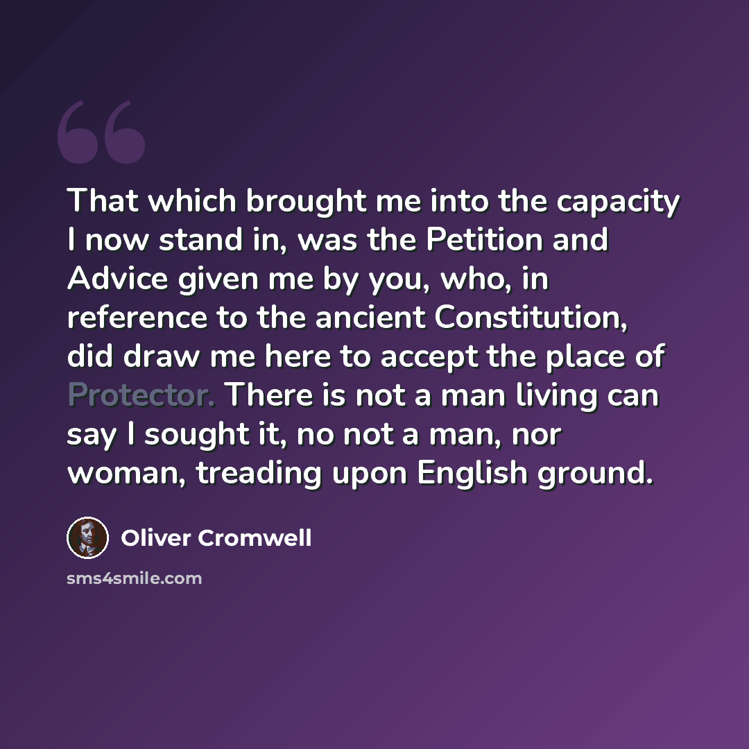 “That which brought me into the capacity I now stand in, was the Petition and Advice given me by you, who, in reference to the ancient Constitution, did draw me here to accept the place of Protector. There is not a man living can say I sought it, no not a man, nor woman, treading upon English ground.” quote by Oliver Cromwell