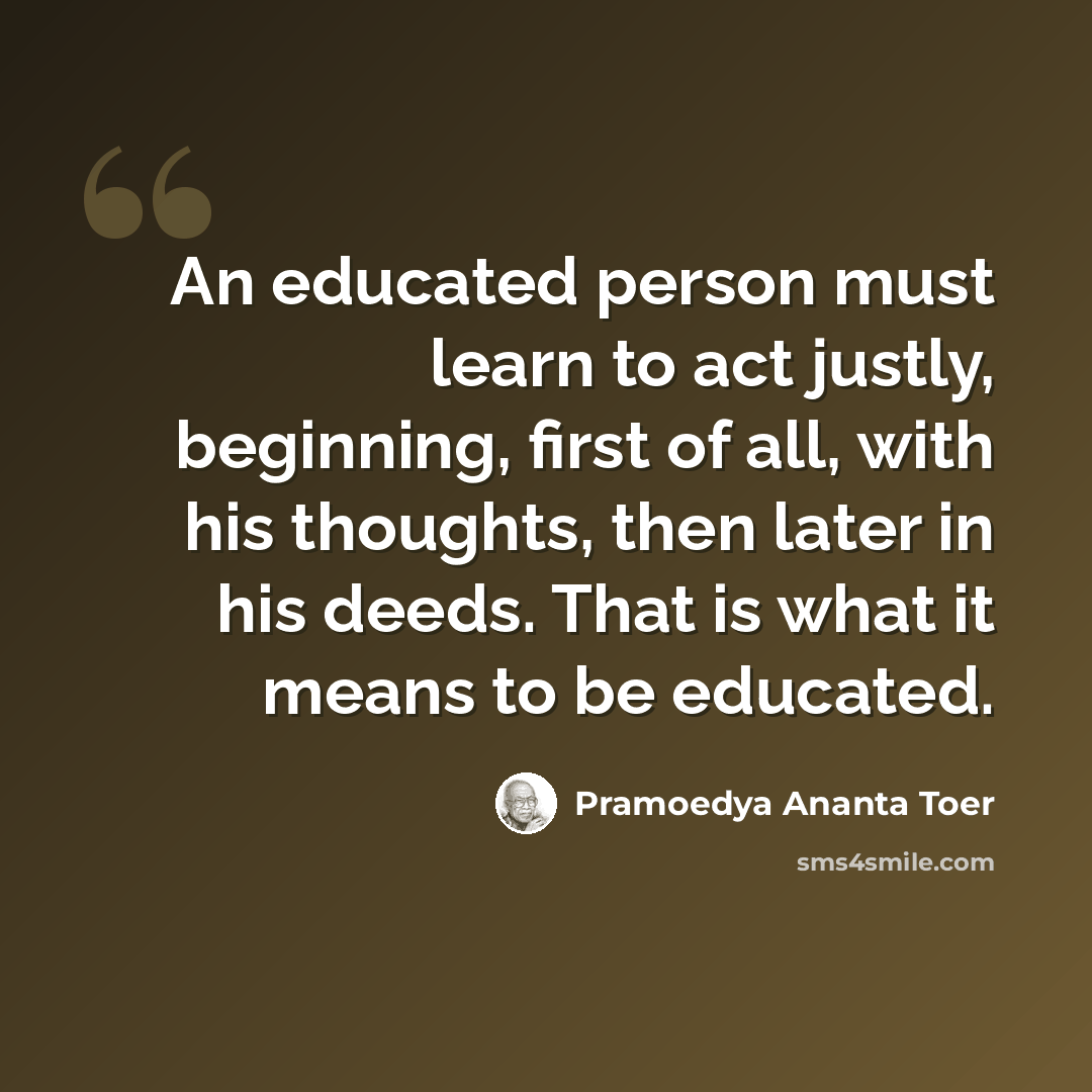 “An educated person must learn to act justly, beginning, first of all, with his thoughts, then later in his deeds. That is what it means to be educated.” quote by Pramoedya Ananta Toer