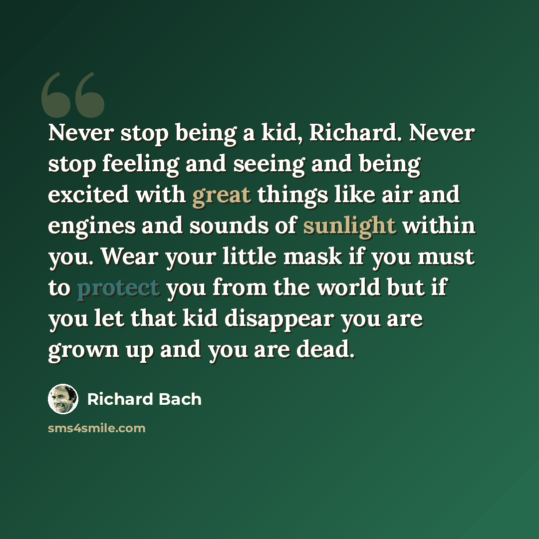 “Never stop being a kid, Richard. Never stop feeling and seeing and being excited with great things like air and engines and sounds of sunlight within you. Wear your little mask if you must to protect you from the world but if you let that kid disappear you are grown up and you are dead.” quote by Richard Bach