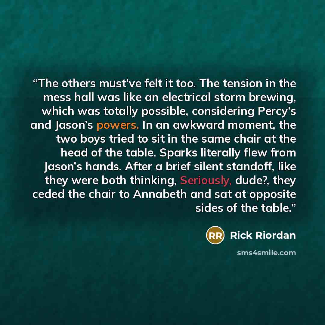“The others must’ve felt it too. The tension in the mess hall was like an electrical storm brewing, which was totally possible, considering Percy’s and Jason’s powers. In an awkward moment, the two boys tried to sit in the same chair at the head of the table. Sparks literally flew from Jason’s…” quote by Rick Riordan