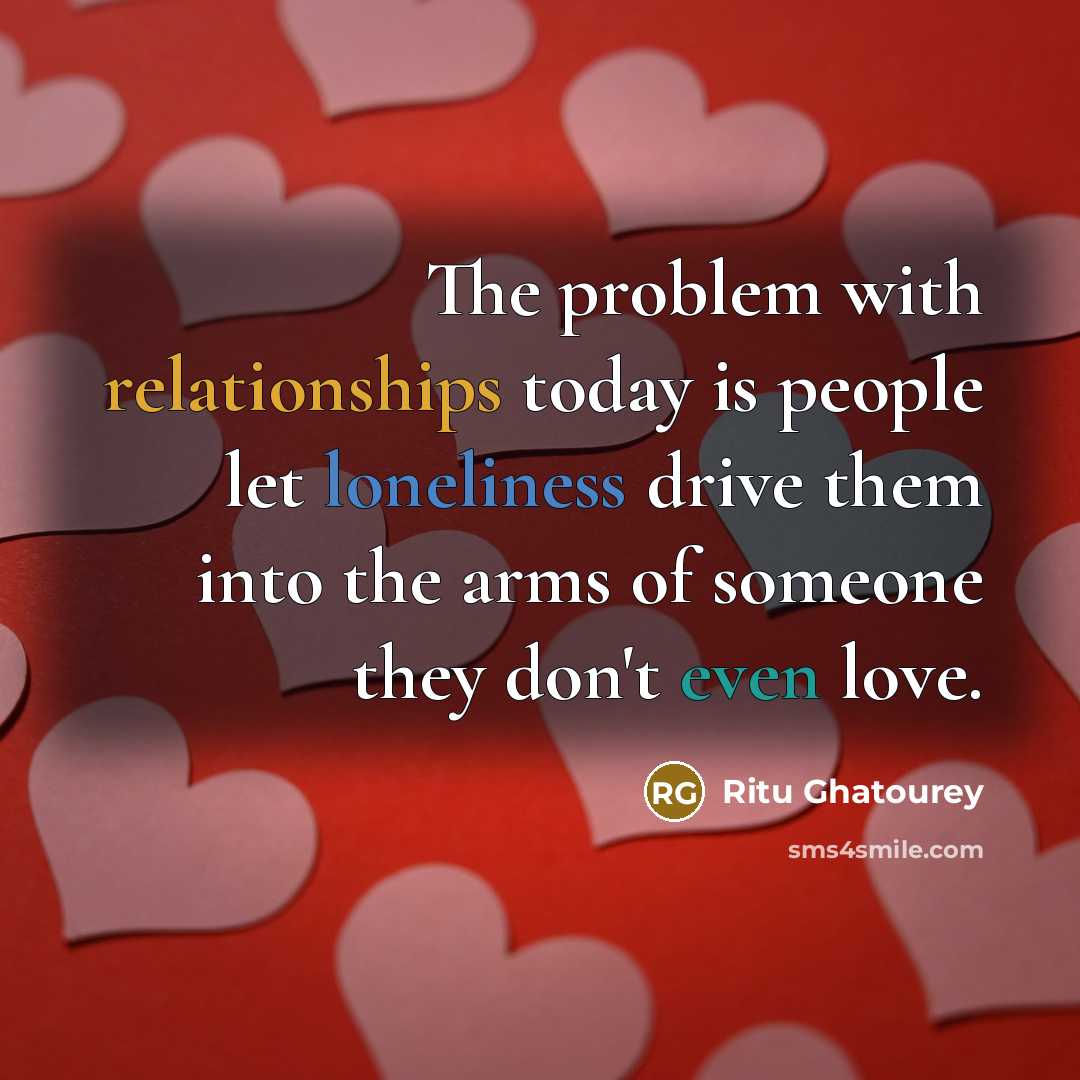 “The problem with relationships today is people let loneliness drive them into the arms of someone they don't even love.” quote by Ritu Ghatourey