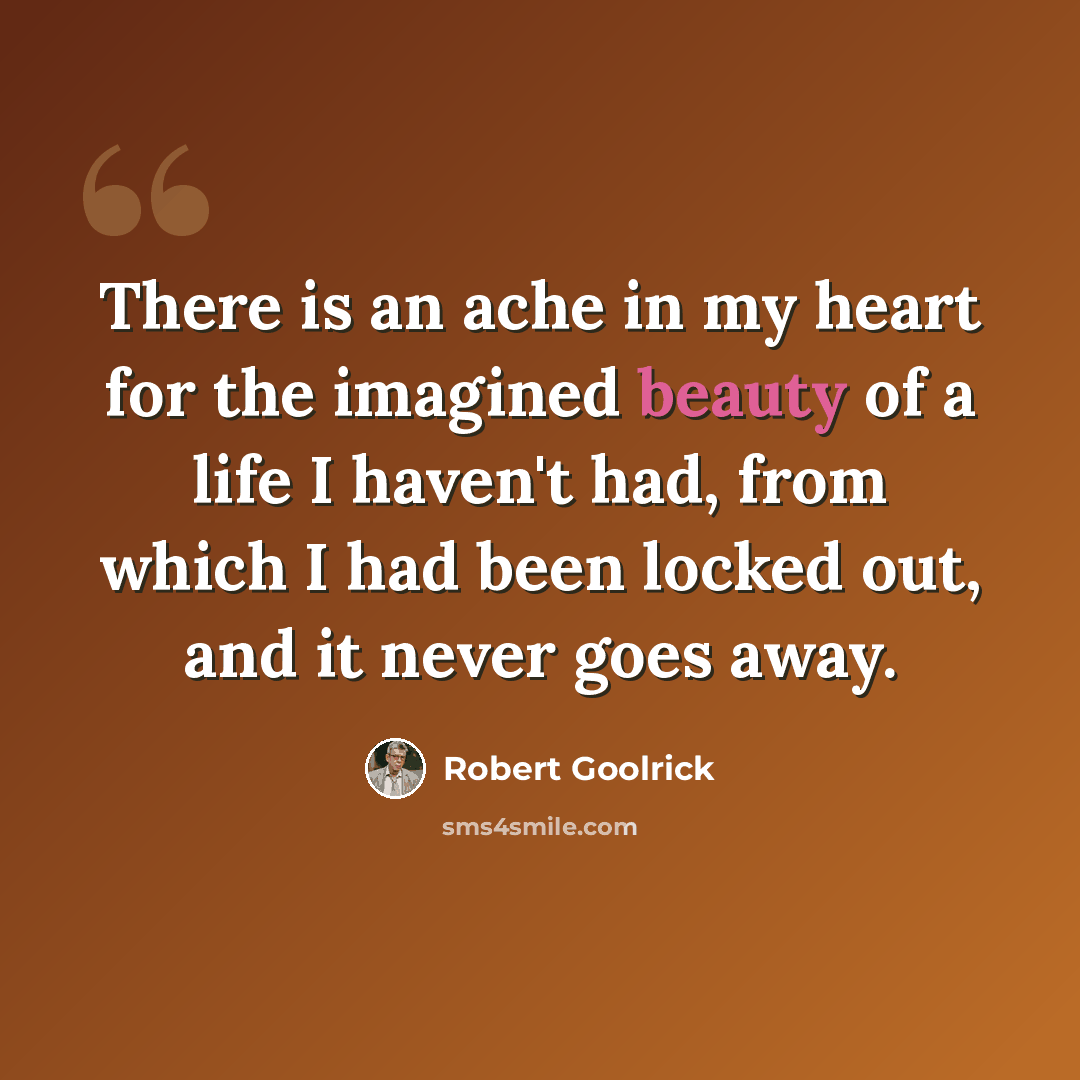 “There is an ache in my heart for the imagined beauty of a life I haven't had, from which I had been locked out, and it never goes away.” quote by Robert Goolrick