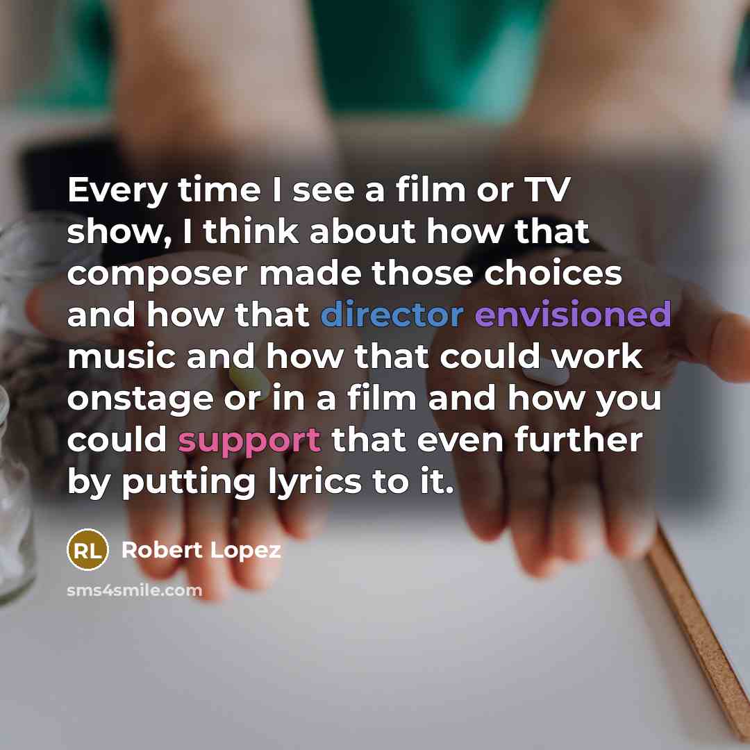 “Every time I see a film or TV show, I think about how that composer made those choices and how that director envisioned music and how that could work onstage or in a film and how you could support that even further by putting lyrics to it.” quote by Robert Lopez