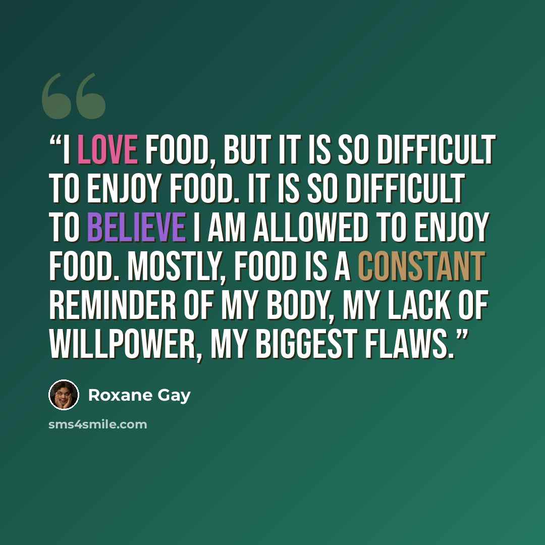 “I love food, but it is so difficult to enjoy food. It is so difficult to believe I am allowed to enjoy food. Mostly, food is a constant reminder of my body, my lack of willpower, my biggest flaws.” quote by Roxane Gay