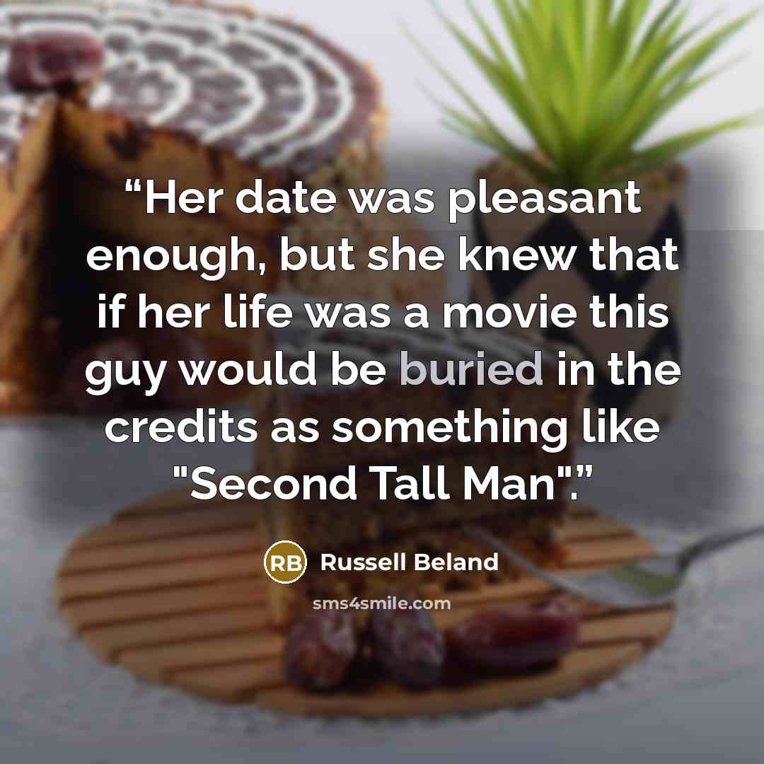 “Her date was pleasant enough, but she knew that if her life was a movie this guy would be buried in the credits as something like "Second Tall Man".” quote by Russell Beland