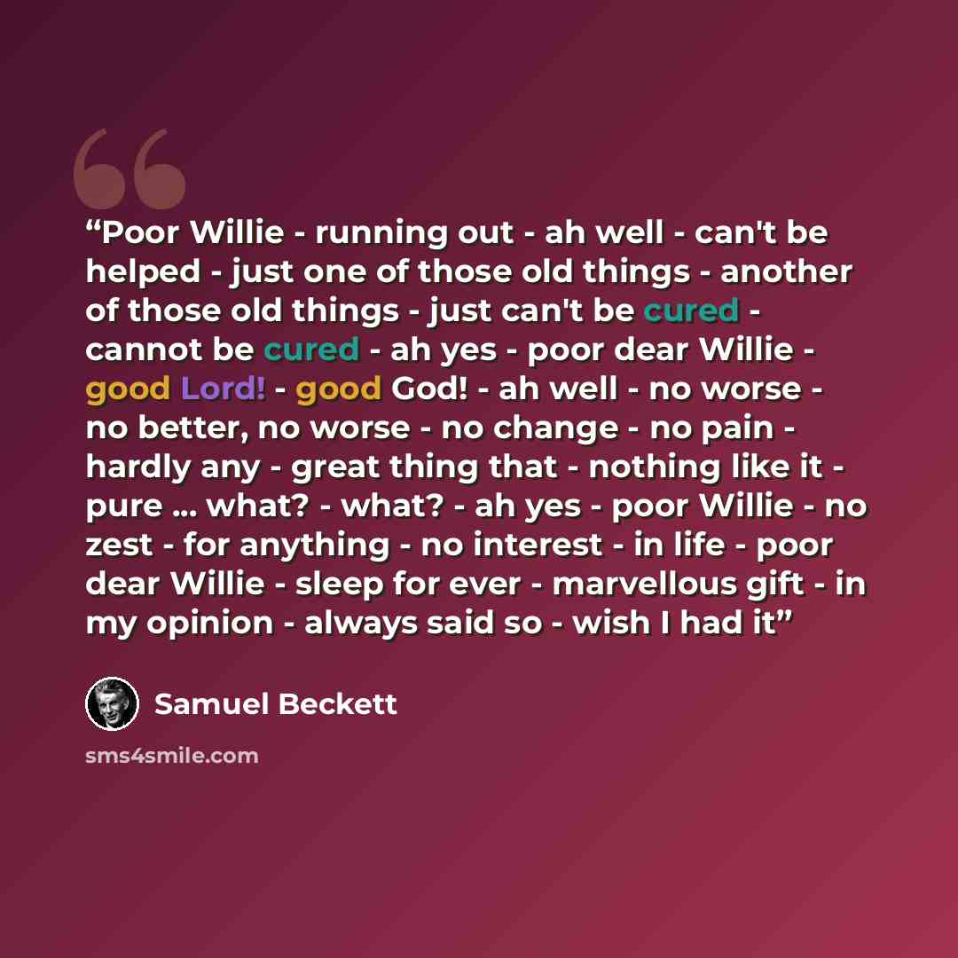 “Poor Willie - running out - ah well - can't be helped - just one of those old things - another of those old things - just can't be cured - cannot be cured - ah yes - poor dear Willie - good Lord! - good God! - ah well - no worse - no better, no worse - no change - no pain - hardly any - great…” quote by Samuel Beckett